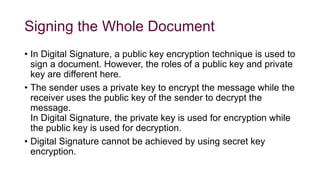 Signing the Whole Document
• In Digital Signature, a public key encryption technique is used to
sign a document. However, the roles of a public key and private
key are different here.
• The sender uses a private key to encrypt the message while the
receiver uses the public key of the sender to decrypt the
message.
In Digital Signature, the private key is used for encryption while
the public key is used for decryption.
• Digital Signature cannot be achieved by using secret key
encryption.
 