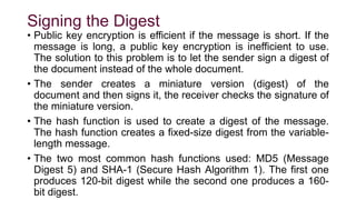 Signing the Digest
• Public key encryption is efficient if the message is short. If the
message is long, a public key encryption is inefficient to use.
The solution to this problem is to let the sender sign a digest of
the document instead of the whole document.
• The sender creates a miniature version (digest) of the
document and then signs it, the receiver checks the signature of
the miniature version.
• The hash function is used to create a digest of the message.
The hash function creates a fixed-size digest from the variable-
length message.
• The two most common hash functions used: MD5 (Message
Digest 5) and SHA-1 (Secure Hash Algorithm 1). The first one
produces 120-bit digest while the second one produces a 160-
bit digest.
 