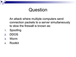 Question
An attack where multiple computers send
connection packets to a server simultaneously
to slow the firewall is known as:
1. Spoofing
2. DDOS
3. Worm
4. Rootkit
 
