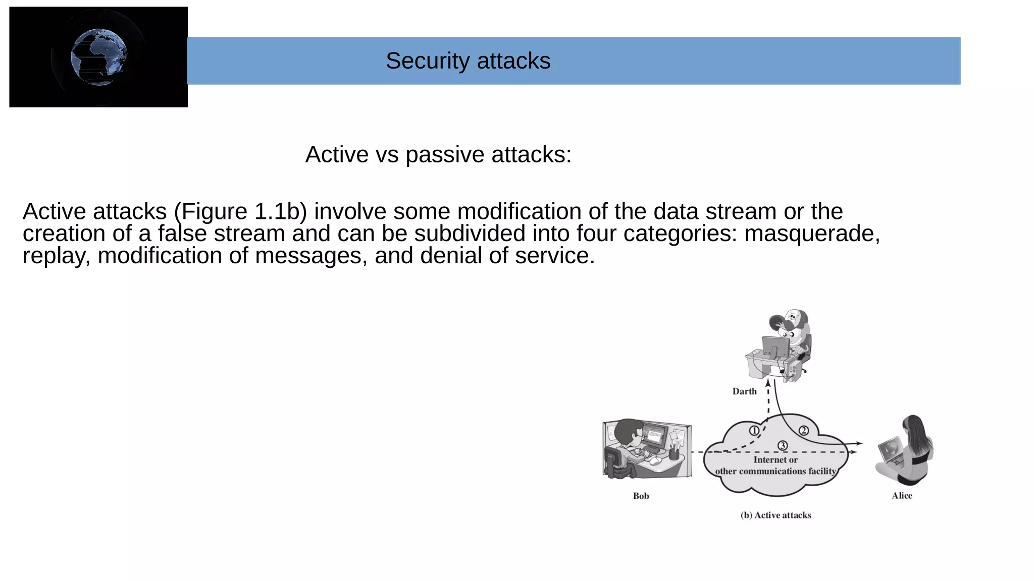 Active vs passive attacks:
Active attacks (Figure 1.1b) involve some modification of the data stream or the
creation of a false stream and can be subdivided into four categories: masquerade,
replay, modification of messages, and denial of service.
Security attacks
 