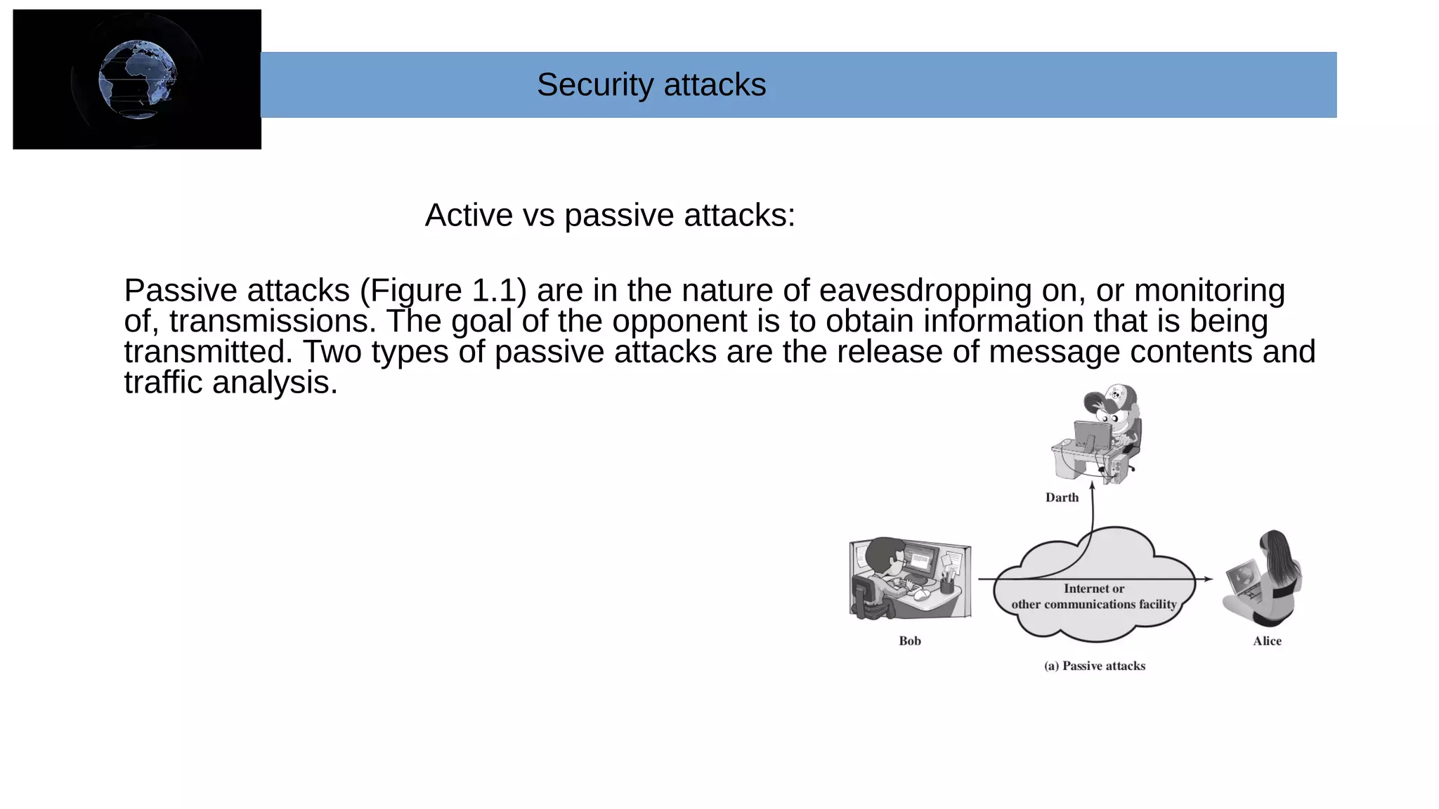 Active vs passive attacks:
Passive attacks (Figure 1.1) are in the nature of eavesdropping on, or monitoring
of, transmissions. The goal of the opponent is to obtain information that is being
transmitted. Two types of passive attacks are the release of message contents and
traffic analysis.
Security attacks
 