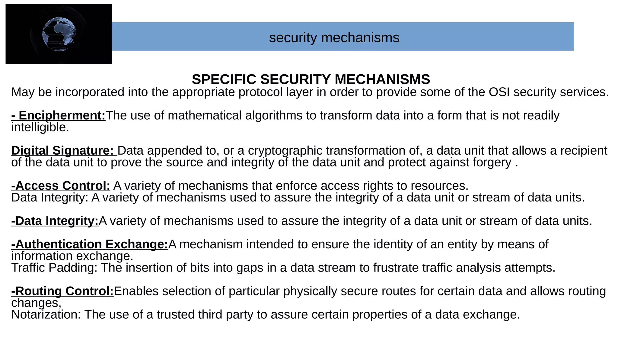 security mechanisms
SPECIFIC SECURITY MECHANISMS
May be incorporated into the appropriate protocol layer in order to provide some of the OSI security services.
- Encipherment:The use of mathematical algorithms to transform data into a form that is not readily
intelligible.
Digital Signature: Data appended to, or a cryptographic transformation of, a data unit that allows a recipient
of the data unit to prove the source and integrity of the data unit and protect against forgery .
-Access Control: A variety of mechanisms that enforce access rights to resources.
Data Integrity: A variety of mechanisms used to assure the integrity of a data unit or stream of data units.
-Data Integrity:A variety of mechanisms used to assure the integrity of a data unit or stream of data units.
-Authentication Exchange:A mechanism intended to ensure the identity of an entity by means of
information exchange.
Traffic Padding: The insertion of bits into gaps in a data stream to frustrate traffic analysis attempts.
-Routing Control:Enables selection of particular physically secure routes for certain data and allows routing
changes,
Notarization: The use of a trusted third party to assure certain properties of a data exchange.
 