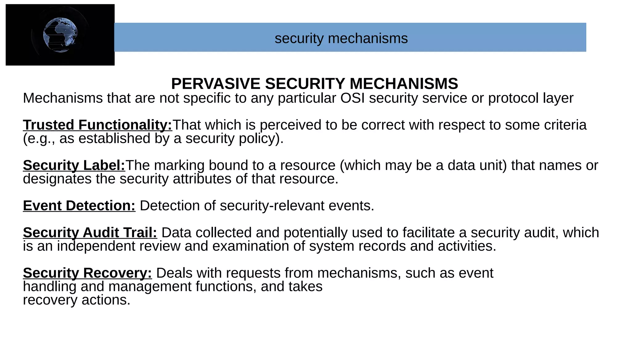 PERVASIVE SECURITY MECHANISMS
Mechanisms that are not specific to any particular OSI security service or protocol layer
Trusted Functionality:That which is perceived to be correct with respect to some criteria
(e.g., as established by a security policy).
Security Label:The marking bound to a resource (which may be a data unit) that names or
designates the security attributes of that resource.
Event Detection: Detection of security-relevant events.
Security Audit Trail: Data collected and potentially used to facilitate a security audit, which
is an independent review and examination of system records and activities.
Security Recovery: Deals with requests from mechanisms, such as event
handling and management functions, and takes
recovery actions.
security mechanisms
 