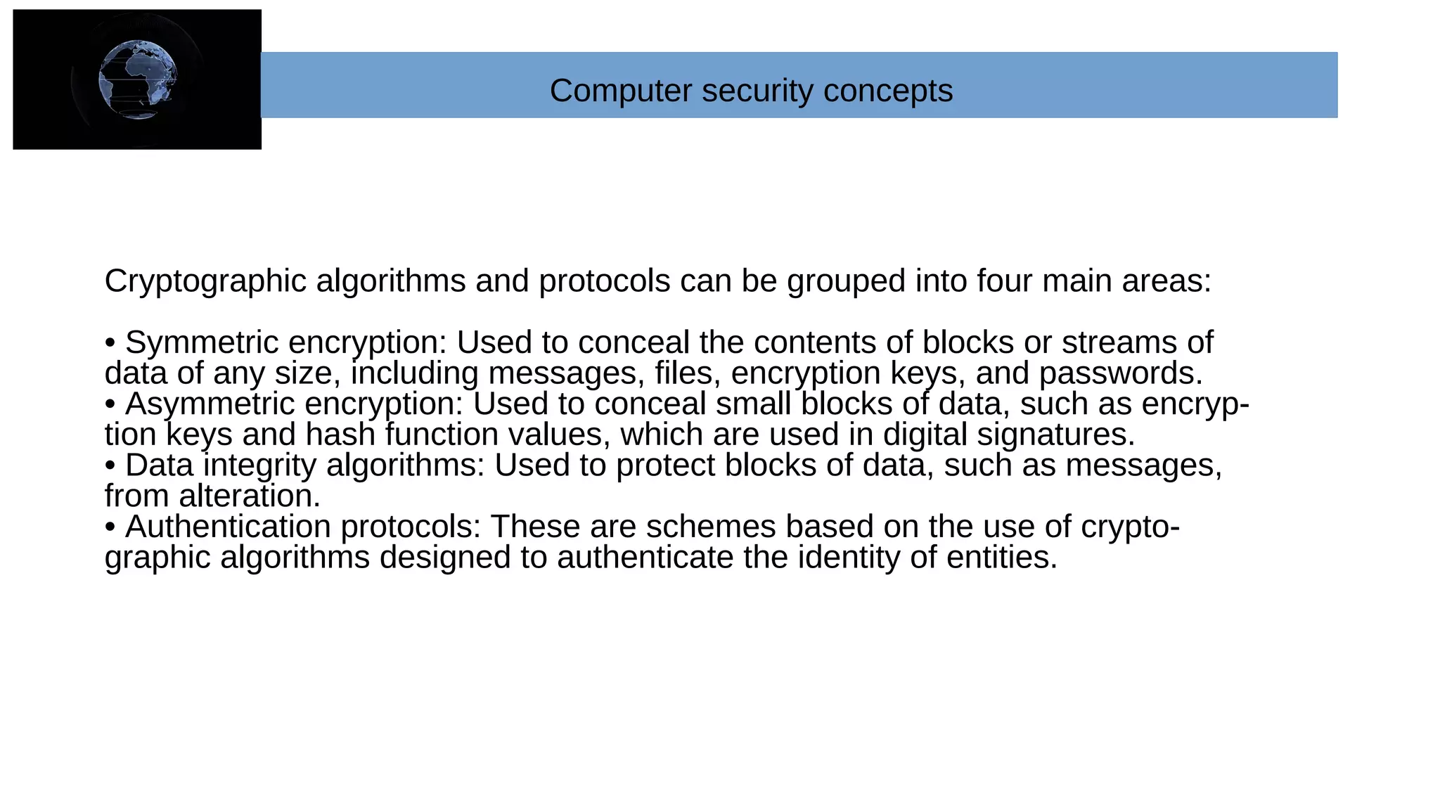 Cryptographic algorithms and protocols can be grouped into four main areas:
• Symmetric encryption: Used to conceal the contents of blocks or streams of
data of any size, including messages, files, encryption keys, and passwords.
• Asymmetric encryption: Used to conceal small blocks of data, such as encryp-
tion keys and hash function values, which are used in digital signatures.
• Data integrity algorithms: Used to protect blocks of data, such as messages,
from alteration.
• Authentication protocols: These are schemes based on the use of crypto-
graphic algorithms designed to authenticate the identity of entities.
Computer security concepts
 