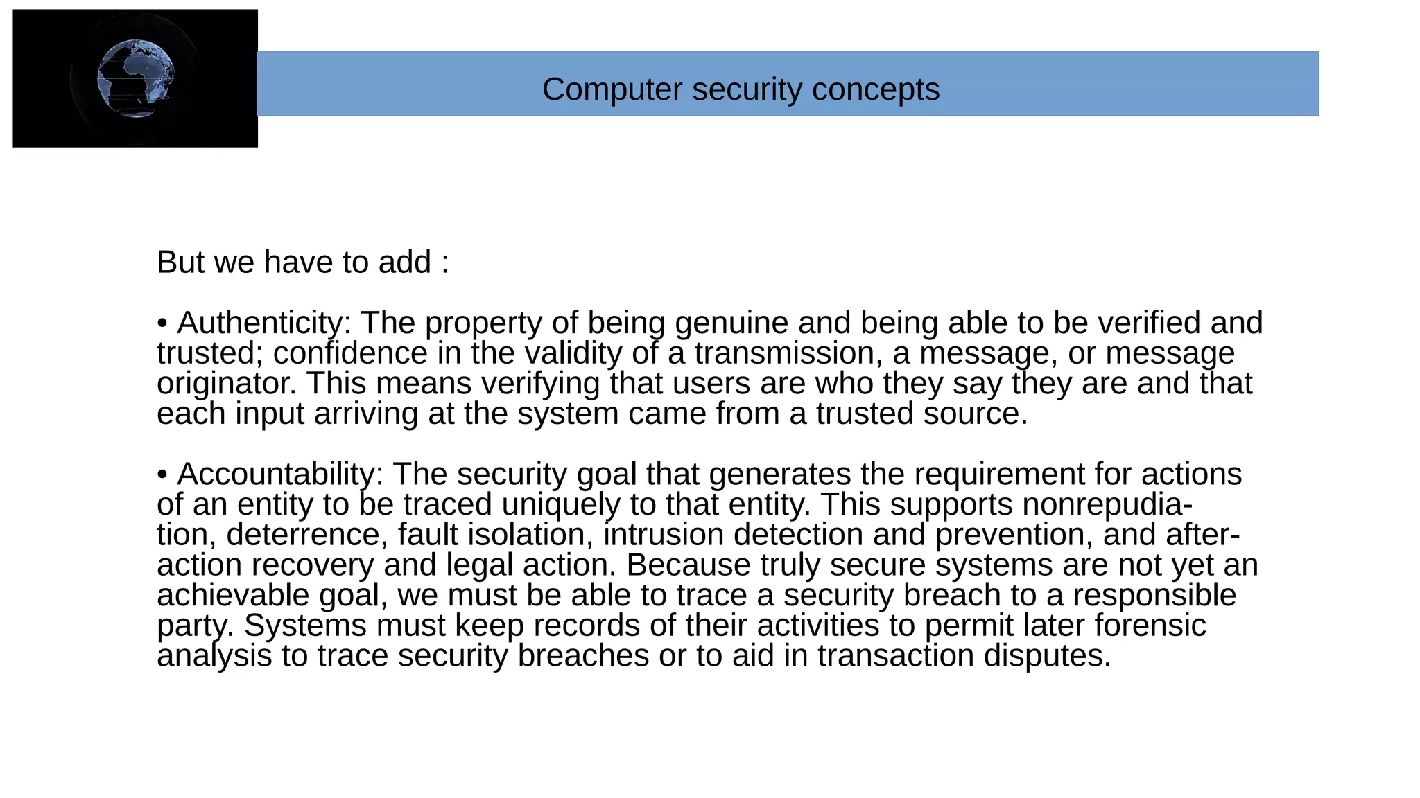 Computer security concepts
But we have to add :
• Authenticity: The property of being genuine and being able to be verified and
trusted; confidence in the validity of a transmission, a message, or message
originator. This means verifying that users are who they say they are and that
each input arriving at the system came from a trusted source.
• Accountability: The security goal that generates the requirement for actions
of an entity to be traced uniquely to that entity. This supports nonrepudia-
tion, deterrence, fault isolation, intrusion detection and prevention, and after-
action recovery and legal action. Because truly secure systems are not yet an
achievable goal, we must be able to trace a security breach to a responsible
party. Systems must keep records of their activities to permit later forensic
analysis to trace security breaches or to aid in transaction disputes.
 