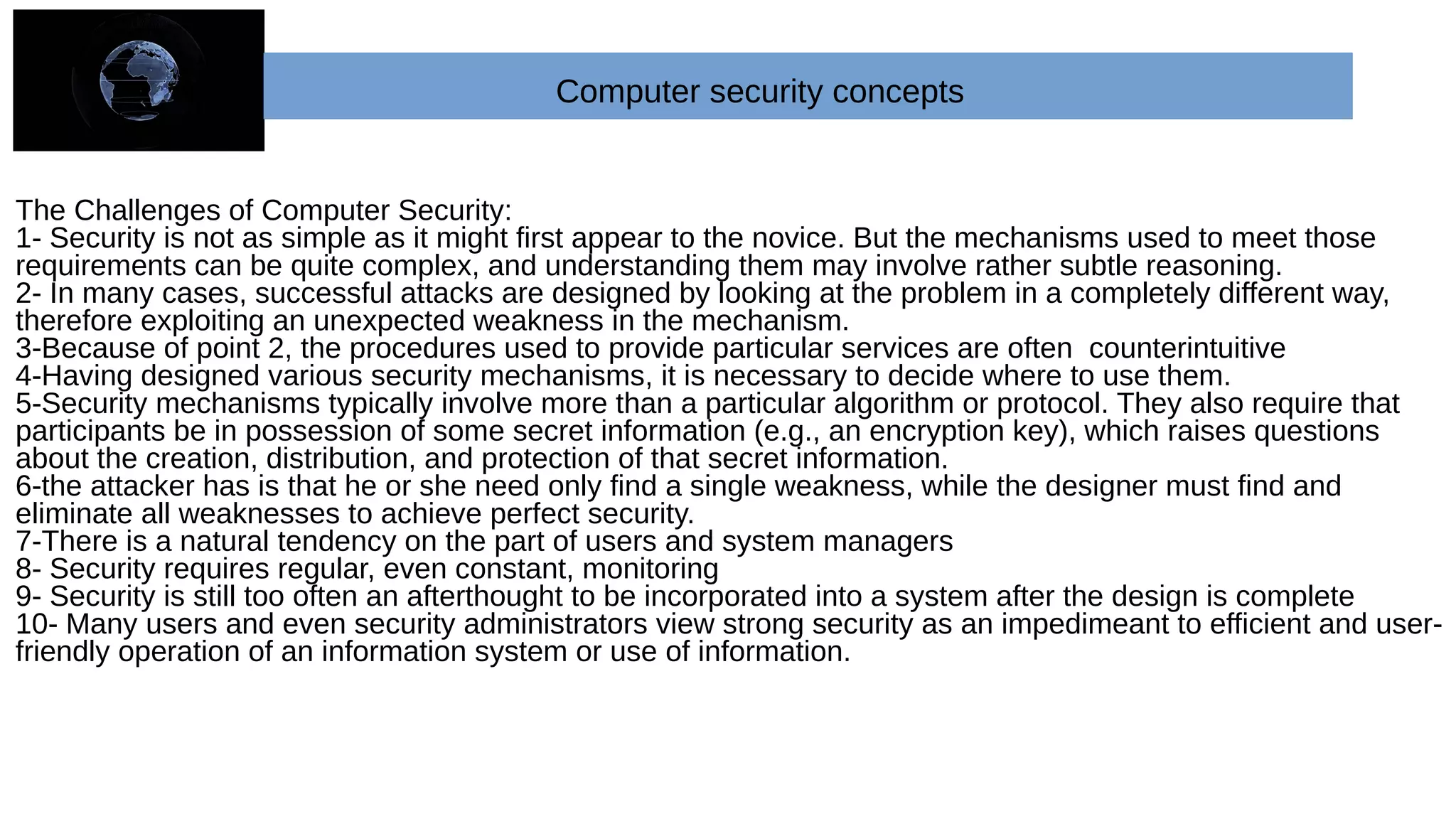 The Challenges of Computer Security:
1- Security is not as simple as it might first appear to the novice. But the mechanisms used to meet those
requirements can be quite complex, and understanding them may involve rather subtle reasoning.
2- In many cases, successful attacks are designed by looking at the problem in a completely different way,
therefore exploiting an unexpected weakness in the mechanism.
3-Because of point 2, the procedures used to provide particular services are often counterintuitive
4-Having designed various security mechanisms, it is necessary to decide where to use them.
5-Security mechanisms typically involve more than a particular algorithm or protocol. They also require that
participants be in possession of some secret information (e.g., an encryption key), which raises questions
about the creation, distribution, and protection of that secret information.
6-the attacker has is that he or she need only find a single weakness, while the designer must find and
eliminate all weaknesses to achieve perfect security.
7-There is a natural tendency on the part of users and system managers
8- Security requires regular, even constant, monitoring
9- Security is still too often an afterthought to be incorporated into a system after the design is complete
10- Many users and even security administrators view strong security as an impedimeant to efficient and user-
friendly operation of an information system or use of information.
Computer security concepts
 