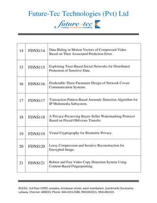 Future-Tec Technologies (Pvt) Ltd




14    FDNS114        Data Hiding in Motion Vectors of Compressed Video
                     Based on Their Associated Prediction Error.


15    FDNS115        Exploiting Trust-Based Social Networks for Distributed
                     Protection of Sensitive Data.


16    FDNS116        Predictable Three-Parameter Design of Network Covert
                     Communication Systems.


17    FDNS117        Transaction-Pattern-Based Anomaly Detection Algorithm for
                     IP Multimedia Subsystem.


18    FDNS118        A Privacy-Preserving Buyer–Seller Watermarking Protocol
                     Based on Priced Oblivious Transfer.


19    FDNS119        Visual Cryptography for Biometric Privacy.


20    FDNS120        Lossy Compression and Iterative Reconstruction for
                     Encrypted Image.


21    FDNS121        Robust and Fast Video Copy Detection System Using
                     Content-Based Fingerprinting.




                                                                     ! "#     $
#    $% &'   ( )))      '   * )++(+   ,   -) ..+,)+,), ..+,+-,+,.%
 