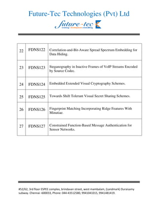 Future-Tec Technologies (Pvt) Ltd




22    FDNS122        Correlation-and-Bit-Aware Spread Spectrum Embedding for
                     Data Hiding.


23    FDNS123        Steganography in Inactive Frames of VoIP Streams Encoded
                     by Source Codec.


24    FDNS124        Embedded Extended Visual Cryptography Schemes.


25    FDNS125        Towards Shift Tolerant Visual Secret Sharing Schemes.


26    FDNS126        Fingerprint Matching Incorporating Ridge Features With
                     Minutiae.


27    FDNS127        Constrained Function-Based Message Authentication for
                     Sensor Networks.




                                                                     ! "#     $
#    $% &'   ( )))     '    * )++(+   ,   -) ..+,)+,), ..+,+-,+,.%
 