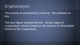Cryptanalysis
The process of attempting to discover the plaintext or
key.
The next figure summarizes the various types of
cryptanalytic attacks based on the amount of information
known to the cryptanalyst.
 