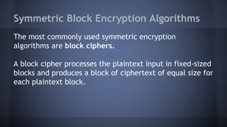 Symmetric Block Encryption Algorithms
The most commonly used symmetric encryption
algorithms are block ciphers.
A block cipher processes the plaintext input in fixed-sized
blocks and produces a block of ciphertext of equal size for
each plaintext block.
 