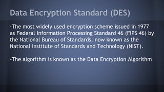 Data Encryption Standard (DES)
-The most widely used encryption scheme issued in 1977
as Federal Information Processing Standard 46 (FIPS 46) by
the National Bureau of Standards, now known as the
National Institute of Standards and Technology (NIST).
-The algorithm is known as the Data Encryption Algorithm
 
