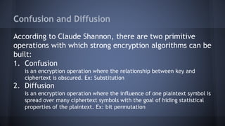 Confusion and Diffusion
According to Claude Shannon, there are two primitive
operations with which strong encryption algorithms can be
built:
1. Confusion
is an encryption operation where the relationship between key and
ciphertext is obscured. Ex: Substitution
2. Diffusion
is an encryption operation where the influence of one plaintext symbol is
spread over many ciphertext symbols with the goal of hiding statistical
properties of the plaintext. Ex: bit permutation
 