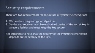 Security requirements
There are two requirements for secure use of symmetric encryption:
1. We need a strong encryption algorithm.
2. Sender and receiver must have obtained copies of the secret key in
a secure fashion and must keep the key secure.
It is important to note that the security of the symmetric encryption
depends on the secrecy of the key.
 