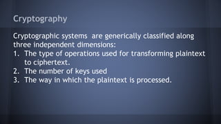 Cryptography
Cryptographic systems are generically classified along
three independent dimensions:
1. The type of operations used for transforming plaintext
to ciphertext.
2. The number of keys used
3. The way in which the plaintext is processed.
 