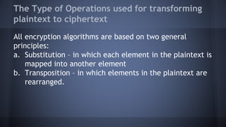 The Type of Operations used for transforming
plaintext to ciphertext
All encryption algorithms are based on two general
principles:
a. Substitution – in which each element in the plaintext is
mapped into another element
b. Transposition – in which elements in the plaintext are
rearranged.
 