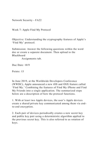 Network Security - FA22
Week 7: Apple Find My Protocol
Objective: Understanding the cryptography features of Apple’s
‘Find My’ protocol.
Submission: Answer the following questions within the word
doc or create a separate document. Then upload to the
Blackboard
Assignments tab.
Due Date: 10/9
Points: 15
In June 2019, at the Worldwide Developers Conference
(WWDC), Apple announced a new iOS and OSX feature called
‘Find My.’ Combining the features of Find My iPhone and Find
My Friends into a single application. The summarized steps
below are a description of how the protocol functions.
1. With at least two Apple devices, the user’s Apple devices
create a shared private key communicated among them via end-
to-end encryption.
2. Each pair of devices periodically creates a new secret key
and public key pair using a deterministic algorithm applied to
the previous secret key. This is also referred to as rotation of
keys.
 