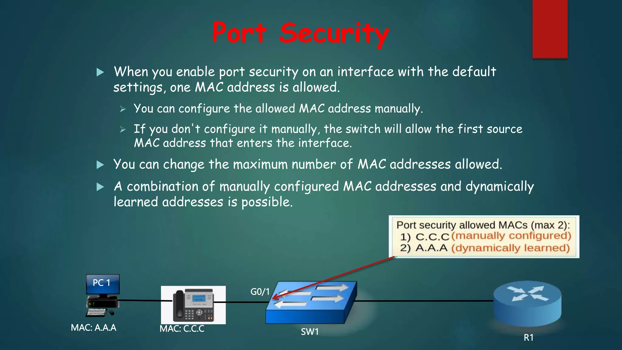 Port Security
 When you enable port security on an interface with the default
settings, one MAC address is allowed.
 You can configure the allowed MAC address manually.
 If you don't configure it manually, the switch will allow the first source
MAC address that enters the interface.
 You can change the maximum number of MAC addresses allowed.
 A combination of manually configured MAC addresses and dynamically
learned addresses is possible.
PC 1
MAC: A.A.A SW1
R1
MAC: C.C.C
G0/1
 