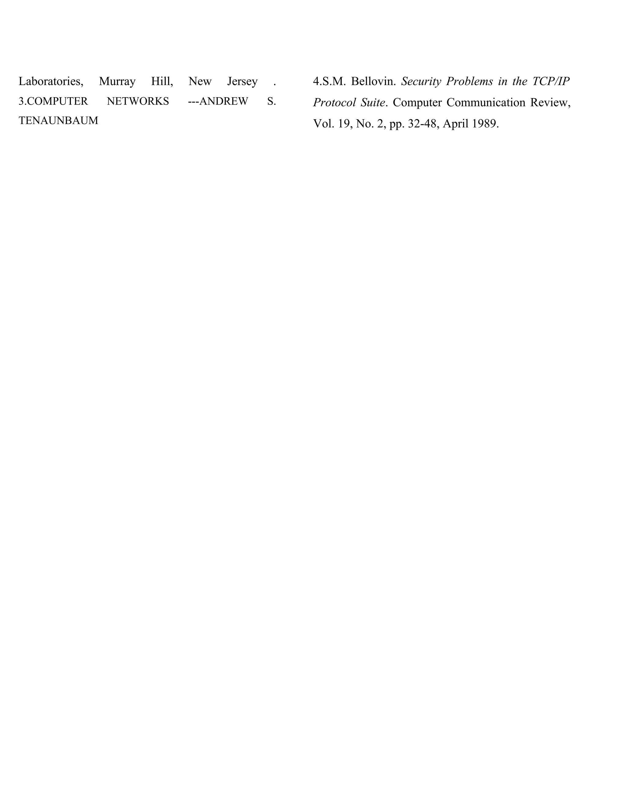 Laboratories,   Murray   Hill,   New   Jersey    .   4.S.M. Bellovin. Security Problems in the TCP/IP
3.COMPUTER       NETWORKS        ---ANDREW      S.   Protocol Suite. Computer Communication Review,
TENAUNBAUM                                           Vol. 19, No. 2, pp. 32-48, April 1989.
 