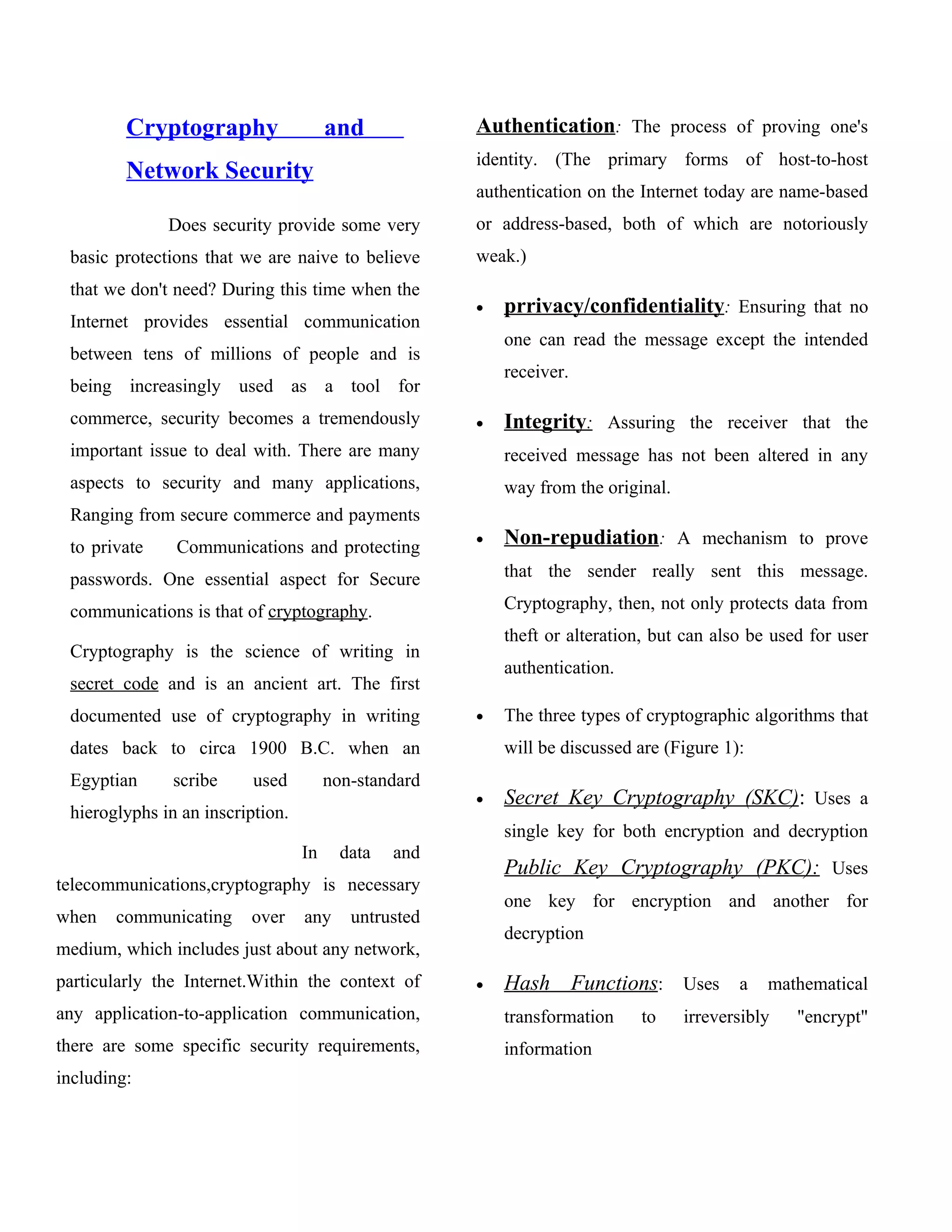 Cryptography                  and            Authentication: The process of proving one's
                                                      identity. (The primary forms of host-to-host
         Network Security
                                                      authentication on the Internet today are name-based
              Does security provide some very         or address-based, both of which are notoriously
 basic protections that we are naive to believe       weak.)
 that we don't need? During this time when the
                                                      •   prrivacy/confidentiality: Ensuring that no
 Internet provides essential communication
                                                          one can read the message except the intended
 between tens of millions of people and is
                                                          receiver.
 being increasingly used as a tool for
 commerce, security becomes a tremendously            •   Integrity: Assuring the receiver that the
 important issue to deal with. There are many             received message has not been altered in any
 aspects to security and many applications,               way from the original.
 Ranging from secure commerce and payments
 to private    Communications and protecting          •   Non-repudiation: A mechanism to prove
 passwords. One essential aspect for Secure               that the sender really sent this message.

 communications is that of cryptography.                  Cryptography, then, not only protects data from
                                                          theft or alteration, but can also be used for user
 Cryptography is the science of writing in
                                                          authentication.
 secret code and is an ancient art. The first
 documented use of cryptography in writing            •   The three types of cryptographic algorithms that
 dates back to circa 1900 B.C. when an                    will be discussed are (Figure 1):
 Egyptian      scribe     used         non-standard
                                                      •   Secret Key Cryptography (SKC): Uses a
 hieroglyphs in an inscription.
                                                          single key for both encryption and decryption
                                  In     data   and
                                                          Public Key Cryptography (PKC): Uses
telecommunications,cryptography is necessary
                                                          one key for encryption and another for
when   communicating     over     any     untrusted
                                                          decryption
medium, which includes just about any network,
particularly the Internet.Within the context of       •   Hash Functions: Uses a mathematical
any application-to-application communication,             transformation    to     irreversibly   "encrypt"
there are some specific security requirements,            information
including:
 