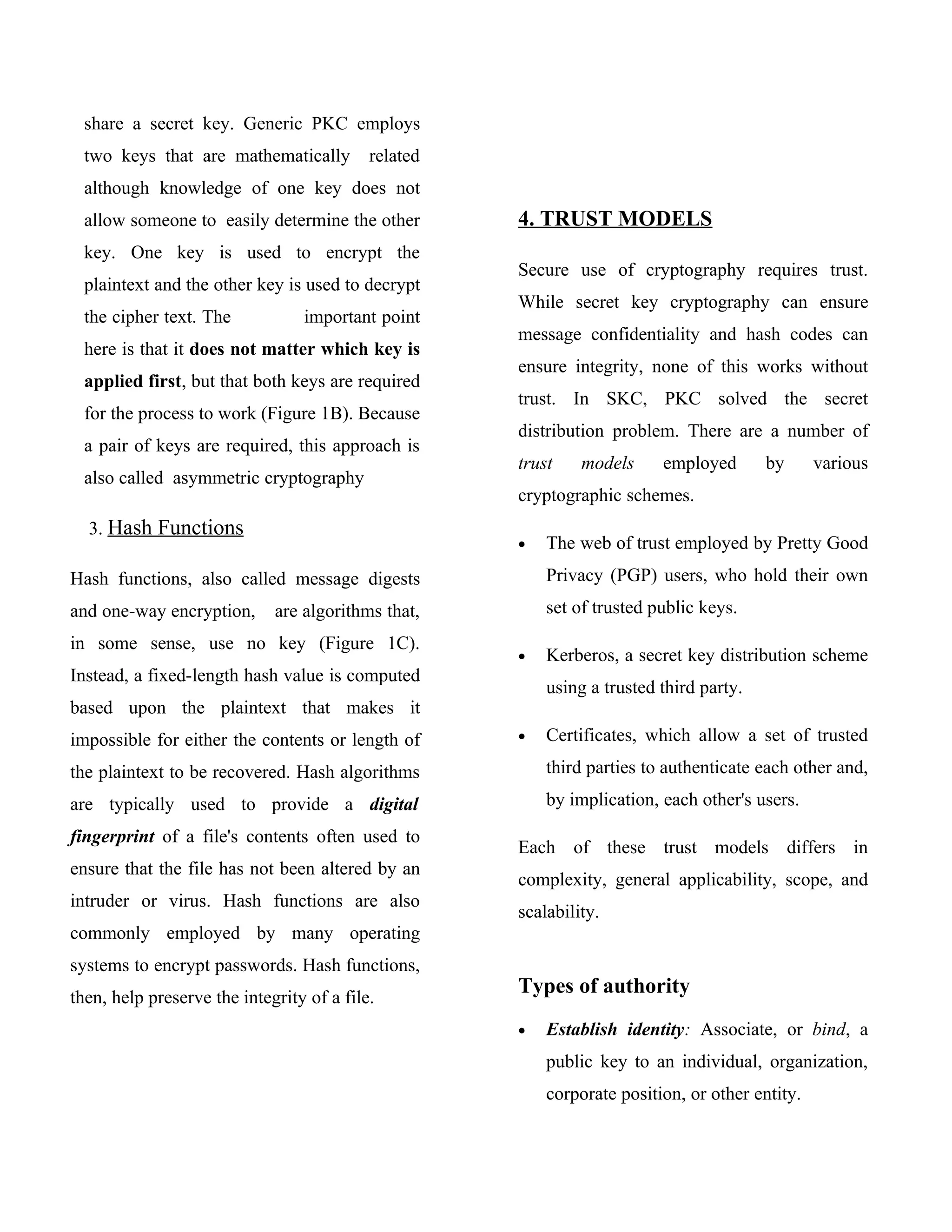 share a secret key. Generic PKC employs
  two keys that are mathematically         related
  although knowledge of one key does not
  allow someone to easily determine the other        4. TRUST MODELS
  key. One key is used to encrypt the
                                                     Secure use of cryptography requires trust.
  plaintext and the other key is used to decrypt
                                                     While secret key cryptography can ensure
  the cipher text. The           important point
                                                     message confidentiality and hash codes can
  here is that it does not matter which key is
                                                     ensure integrity, none of this works without
  applied first, but that both keys are required
                                                     trust. In SKC, PKC solved the secret
  for the process to work (Figure 1B). Because
                                                     distribution problem. There are a number of
  a pair of keys are required, this approach is
                                                     trust    models     employed       by      various
  also called asymmetric cryptography
                                                     cryptographic schemes.
  3. Hash Functions
                                                     •   The web of trust employed by Pretty Good
Hash functions, also called message digests              Privacy (PGP) users, who hold their own
and one-way encryption,      are algorithms that,        set of trusted public keys.
in some sense, use no key (Figure 1C).
                                                     •   Kerberos, a secret key distribution scheme
Instead, a fixed-length hash value is computed
                                                         using a trusted third party.
based upon the plaintext that makes it
impossible for either the contents or length of      •   Certificates, which allow a set of trusted
the plaintext to be recovered. Hash algorithms           third parties to authenticate each other and,
are typically used to provide a digital                  by implication, each other's users.
fingerprint of a file's contents often used to
                                                     Each of these trust models differs in
ensure that the file has not been altered by an
                                                     complexity, general applicability, scope, and
intruder or virus. Hash functions are also
                                                     scalability.
commonly employed by many operating
systems to encrypt passwords. Hash functions,
then, help preserve the integrity of a file.
                                                     Types of authority
                                                     •   Establish identity: Associate, or bind, a
                                                         public key to an individual, organization,
                                                         corporate position, or other entity.
 