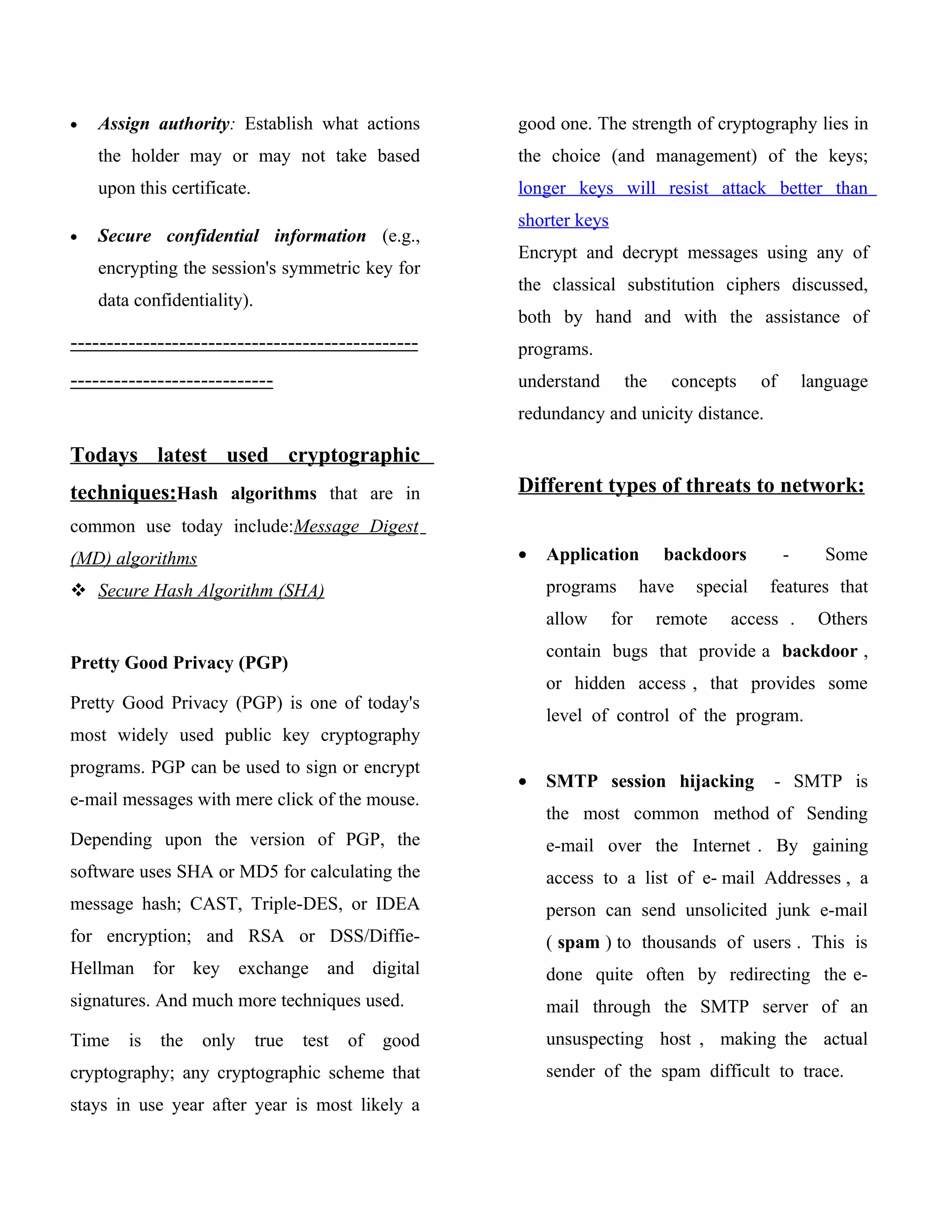 •   Assign authority: Establish what actions           good one. The strength of cryptography lies in
    the holder may or may not take based               the choice (and management) of the keys;
    upon this certificate.                             longer keys will resist attack better than
                                                       shorter keys
•   Secure confidential information (e.g.,
                                                       Encrypt and decrypt messages using any of
    encrypting the session's symmetric key for
                                                       the classical substitution ciphers discussed,
    data confidentiality).
                                                       both by hand and with the assistance of
------------------------------------------------       programs.
----------------------------                           understand      the     concepts      of       language
                                                       redundancy and unicity distance.

Todays latest used cryptographic
techniques:Hash algorithms that are in                 Different types of threats to network:
common use today include:Message Digest
(MD) algorithms                                        •   Application        backdoors           -     Some
 Secure Hash Algorithm (SHA)                              programs         have   special    features that
                                                           allow      for    remote    access .         Others
                                                           contain bugs that provide a backdoor ,
Pretty Good Privacy (PGP)
                                                           or hidden access , that provides some
Pretty Good Privacy (PGP) is one of today's
                                                           level of control of the program.
most widely used public key cryptography
programs. PGP can be used to sign or encrypt
                                                       •   SMTP session hijacking             - SMTP is
e-mail messages with mere click of the mouse.
                                                           the most common method of Sending
Depending upon the version of PGP, the                     e-mail over the Internet . By gaining
software uses SHA or MD5 for calculating the               access to a list of e- mail Addresses , a
message hash; CAST, Triple-DES, or IDEA                    person can send unsolicited junk e-mail
for encryption; and RSA or DSS/Diffie-                     ( spam ) to thousands of users . This is
Hellman for key exchange and digital                       done quite often by redirecting the e-
signatures. And much more techniques used.                 mail through the SMTP server of an
Time    is   the   only      true   test   of   good       unsuspecting host , making the actual
cryptography; any cryptographic scheme that                sender of the spam difficult to trace.
stays in use year after year is most likely a
 