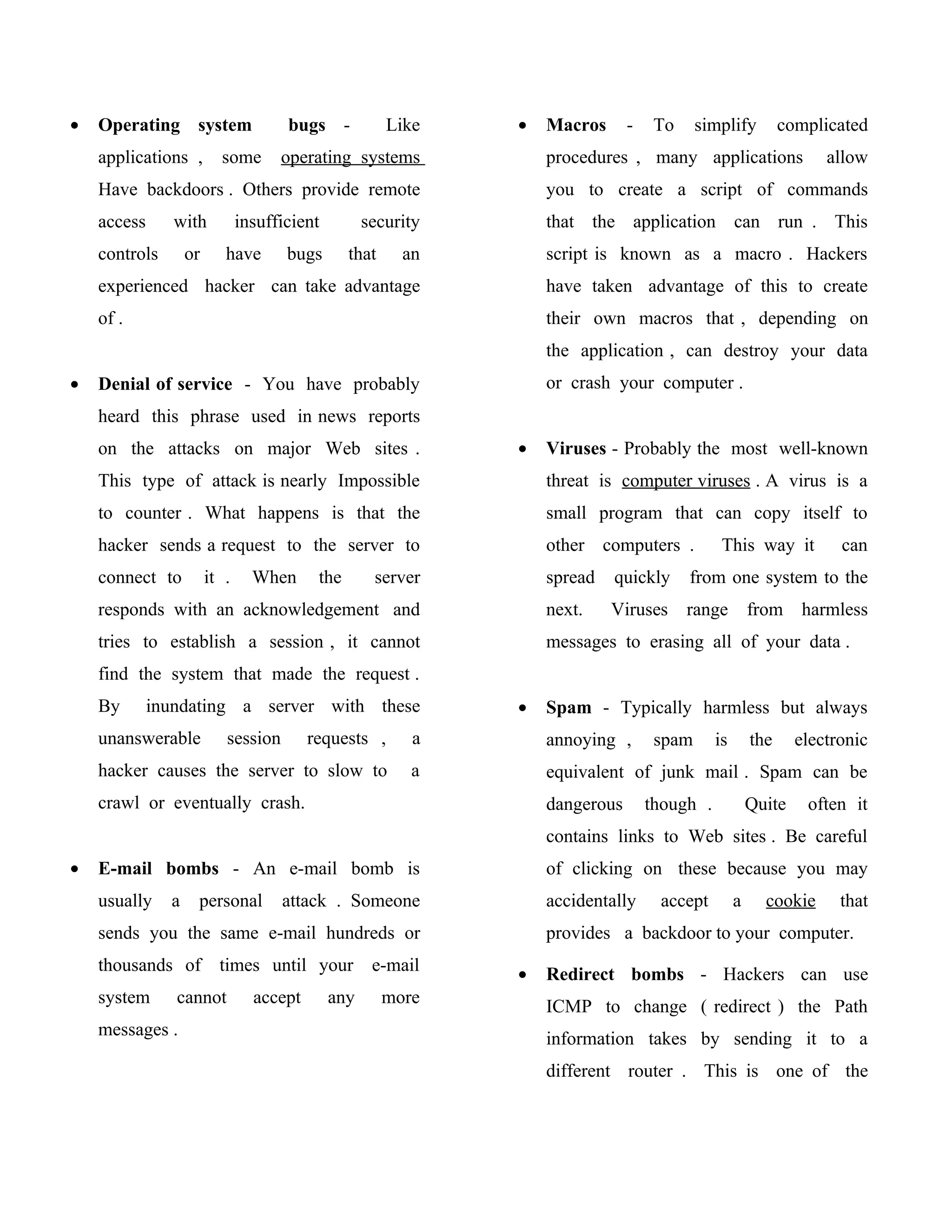 •   Operating system                  bugs -            Like   •   Macros      -    To     simplify          complicated
    applications ,        some       operating systems             procedures , many applications                  allow
    Have backdoors . Others provide remote                         you to create a script of commands
    access      with           insufficient         security       that the application can run . This
    controls       or      have       bugs       that     an       script is known as a macro . Hackers
    experienced hacker can take advantage                          have taken advantage of this to create
    of .                                                           their own macros that , depending on
                                                                   the application , can destroy your data
•   Denial of service - You have probably                          or crash your computer .
    heard this phrase used in news reports
    on the attacks on major Web sites .                        •   Viruses - Probably the most well-known
    This type of attack is nearly Impossible                       threat is computer viruses . A virus is a
    to counter . What happens is that the                          small program that can copy itself to
    hacker sends a request to the server to                        other computers .           This way it           can
    connect to          it .     When      the       server        spread   quickly      from one system to the
    responds with an acknowledgement and                           next.    Viruses      range         from harmless
    tries to establish a session , it cannot                       messages to erasing all of your data .
    find the system that made the request .
    By       inundating a server with these                    •   Spam - Typically harmless but always
    unanswerable           session        requests ,       a       annoying ,       spam      is       the     electronic
    hacker causes the server to slow to                    a       equivalent of junk mail . Spam can be
    crawl or eventually crash.                                     dangerous       though .            Quite    often it
                                                                   contains links to Web sites . Be careful
•   E-mail bombs - An e-mail bomb is                               of clicking on these because you may
    usually    a    personal         attack . Someone              accidentally     accept         a     cookie      that
    sends you the same e-mail hundreds or                          provides a backdoor to your computer.
    thousands of          times until your           e-mail    •   Redirect bombs - Hackers can use
    system      cannot           accept       any       more       ICMP to change ( redirect ) the Path
    messages .                                                     information takes by sending it to a
                                                                   different router . This is one of the
 