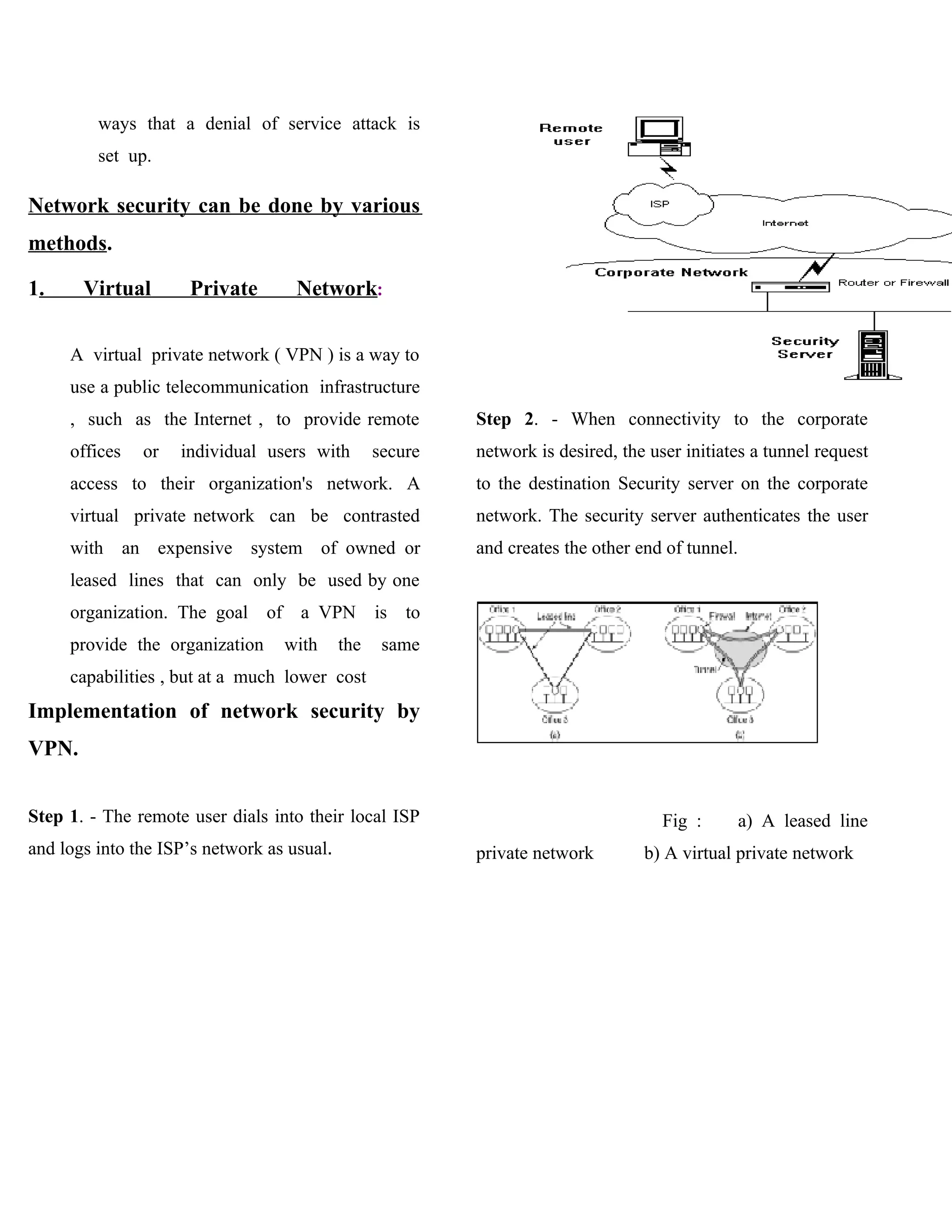 ways that a denial of service attack is
         set up.

Network security can be done by various
methods.

1.     Virtual       Private        Network:


     A virtual private network ( VPN ) is a way to
     use a public telecommunication infrastructure
     , such as the Internet , to provide remote             Step 2. - When connectivity to the corporate
     offices   or   individual users with         secure    network is desired, the user initiates a tunnel request
     access to their organization's network. A              to the destination Security server on the corporate
     virtual private network can be contrasted              network. The security server authenticates the user
     with an expensive system of owned or                   and creates the other end of tunnel.
     leased lines that can only be used by one
     organization. The goal of      a VPN         is   to
     provide the organization     with      the    same
     capabilities , but at a much lower cost
Implementation of network security by
VPN.


Step 1. - The remote user dials into their local ISP                                  Fig :        a) A leased line
and logs into the ISP’s network as usual.                   private network        b) A virtual private network
 