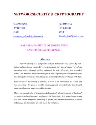 NETWORKSECURITY & CRYPTOGRAPHY

G.MANOGNA                                                      K.HIMATHA
3RD B.TECH                                                     3RD B.TECH
C.S.E                                                          C.S.E
manogna_gudipudi@yahoo.co.in                                   himatha_k007@yahoo.com



        NALANDA INSTITUTE OF ENGG & TECH
                 KANTEPUDI,SATTENAPALLI .


                                    Abstract
        Network security is a complicated subject, historically only tackled by well-
trained and experienced experts. However, as more and more people become ``wired'', an
increasing number of people need to understand the basics of security in a networked
world. This document was written manager in mind, explaining the concepts needed to
read through the hype in the marketplace and understand risks and how to deal with them.

Some history of networking is included, as well as an introduction to TCP/IP and
internetworking . We go on to consider risk management, network threats, firewalls, and
more special-purpose secure networking devices.

This is not intended to be a ``frequently asked questions'' reference, nor is it a ``hands-on''
document describing how to accomplish specific functionality. It is hoped that the reader
will have a wider perspective on security in general, and better understand how to reduce
and manage risk personally, at home, and in the workplace.
 