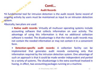 Conti…
Audit Records
▪A fundamental tool for intrusion detection is the audit record. Some record of
ongoing activity by users must be maintained as input to an intrusion detection
system.
▪Basically, two plans are used:
• Native audit records: Virtually all multiuser operating systems include
accounting software that collects information on user activity. The
advantage of using this information is that no additional collection
software is needed. The disadvantage is that the native audit records may
not contain the needed information or may not contain it in a convenient
form.
• Detection-specific audit records: A collection facility can be
implemented that generates audit records containing only that
information required by the intrusion detection system. One advantage of
such an approach is that it could be made vendor independent and ported
to a variety of systems. The disadvantage is the extra overhead involved in
having, in effect, two accounting packages running on a machine.
11
Dr. Shivashankar, E&CE, RRIT
 