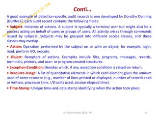 Conti…
A good example of detection-specific audit records is one developed by Dorothy Denning
[DENN87]. Each audit record contains the following fields:
• Subject: Initiators of actions. A subject is typically a terminal user but might also be a
process acting on behalf of users or groups of users. All activity arises through commands
issued by subjects. Subjects may be grouped into different access classes, and these
classes may overlap.
• Action: Operation performed by the subject on or with an object; for example, login,
read, perform I/O, execute.
• Object: Receptors of actions. Examples include files, programs, messages, records,
terminals, printers, and user- or program-created structures.
• Exception-Condition: Denotes which, if any, exception condition is raised on return.
• Resource-Usage: A list of quantitative elements in which each element gives the amount
used of some resource (e.g., number of lines printed or displayed, number of records read
or written, processor time, I/O units used, session elapsed time).
• Time-Stamp: Unique time-and-date stamp identifying when the action took place.
12
Dr. Shivashankar, E&CE, RRIT
 