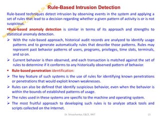 Rule-Based Intrusion Detection
Rule-based techniques detect intrusion by observing events in the system and applying a
set of rules that lead to a decision regarding whether a given pattern of activity is or is not
suspicious.
▪Rule-based anomaly detection is similar in terms of its approach and strengths to
statistical anomaly detection.
➢ With the rule-based approach, historical audit records are analyzed to identify usage
patterns and to generate automatically rules that describe those patterns. Rules may
represent past behavior patterns of users, programs, privileges, time slots, terminals,
and so on.
➢ Current behavior is then observed, and each transaction is matched against the set of
rules to determine if it conforms to any historically observed pattern of behavior.
▪ Rule-based penetration identification:
➢ The key feature of such systems is the use of rules for identifying known penetrations
or penetrations that would exploit known weaknesses.
➢ Rules can also be defined that identify suspicious behavior, even when the behavior is
within the bounds of established patterns of usage.
➢ The rules used in these systems are specific to the machine and operating system.
➢ The most fruitful approach to developing such rules is to analyze attack tools and
scripts collected on the Internet.
13
Dr. Shivashankar, E&CE, RRIT
 