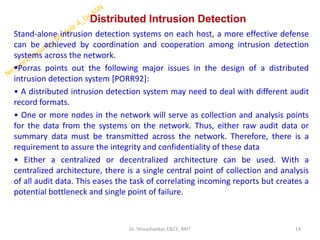 Distributed Intrusion Detection
Stand-alone intrusion detection systems on each host, a more effective defense
can be achieved by coordination and cooperation among intrusion detection
systems across the network.
▪Porras points out the following major issues in the design of a distributed
intrusion detection system [PORR92]:
• A distributed intrusion detection system may need to deal with different audit
record formats.
• One or more nodes in the network will serve as collection and analysis points
for the data from the systems on the network. Thus, either raw audit data or
summary data must be transmitted across the network. Therefore, there is a
requirement to assure the integrity and confidentiality of these data
• Either a centralized or decentralized architecture can be used. With a
centralized architecture, there is a single central point of collection and analysis
of all audit data. This eases the task of correlating incoming reports but creates a
potential bottleneck and single point of failure.
14
Dr. Shivashankar, E&CE, RRIT
 