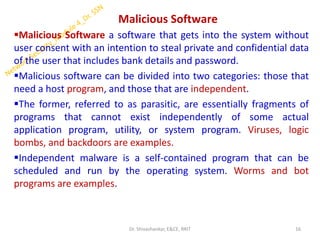 Malicious Software
▪Malicious Software a software that gets into the system without
user consent with an intention to steal private and confidential data
of the user that includes bank details and password.
▪Malicious software can be divided into two categories: those that
need a host program, and those that are independent.
▪The former, referred to as parasitic, are essentially fragments of
programs that cannot exist independently of some actual
application program, utility, or system program. Viruses, logic
bombs, and backdoors are examples.
▪Independent malware is a self-contained program that can be
scheduled and run by the operating system. Worms and bot
programs are examples.
16
Dr. Shivashankar, E&CE, RRIT
 
