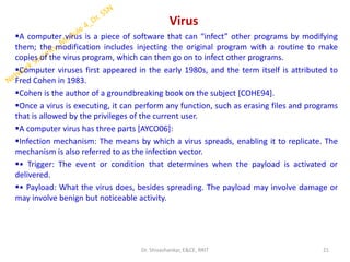 Virus
▪A computer virus is a piece of software that can “infect” other programs by modifying
them; the modification includes injecting the original program with a routine to make
copies of the virus program, which can then go on to infect other programs.
▪Computer viruses first appeared in the early 1980s, and the term itself is attributed to
Fred Cohen in 1983.
▪Cohen is the author of a groundbreaking book on the subject [COHE94].
▪Once a virus is executing, it can perform any function, such as erasing files and programs
that is allowed by the privileges of the current user.
▪A computer virus has three parts [AYCO06]:
▪Infection mechanism: The means by which a virus spreads, enabling it to replicate. The
mechanism is also referred to as the infection vector.
▪• Trigger: The event or condition that determines when the payload is activated or
delivered.
▪• Payload: What the virus does, besides spreading. The payload may involve damage or
may involve benign but noticeable activity.
21
Dr. Shivashankar, E&CE, RRIT
 