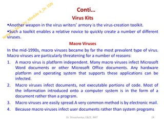 Conti…
Virus Kits
▪Another weapon in the virus writers’ armory is the virus-creation toolkit.
▪Such a toolkit enables a relative novice to quickly create a number of different
viruses.
Macro Viruses
In the mid-1990s, macro viruses became by far the most prevalent type of virus.
Macro viruses are particularly threatening for a number of reasons:
1. A macro virus is platform independent. Many macro viruses infect Microsoft
Word documents or other Microsoft Office documents. Any hardware
platform and operating system that supports these applications can be
infected.
2. Macro viruses infect documents, not executable portions of code. Most of
the information introduced onto a computer system is in the form of a
document rather than a program.
3. Macro viruses are easily spread.A very common method is by electronic mail.
4. Because macro viruses infect user documents rather than system programs
24
Dr. Shivashankar, E&CE, RRIT
 