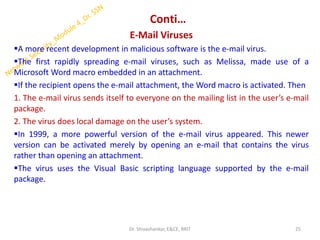 Conti…
E-Mail Viruses
▪A more recent development in malicious software is the e-mail virus.
▪The first rapidly spreading e-mail viruses, such as Melissa, made use of a
Microsoft Word macro embedded in an attachment.
▪If the recipient opens the e-mail attachment, the Word macro is activated. Then
1. The e-mail virus sends itself to everyone on the mailing list in the user’s e-mail
package.
2. The virus does local damage on the user’s system.
▪In 1999, a more powerful version of the e-mail virus appeared. This newer
version can be activated merely by opening an e-mail that contains the virus
rather than opening an attachment.
▪The virus uses the Visual Basic scripting language supported by the e-mail
package.
25
Dr. Shivashankar, E&CE, RRIT
 