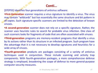 Conti…
[STEP93] identifies four generations of antivirus software:
▪First-Generation scanner requires a virus signature to identify a virus. The virus
may contain “wildcards” but has essentially the same structure and bit pattern in
all copies. Such signature-specific scanners are limited to the detection of known
viruses.
▪A second-generation scanner does not rely on a specific signature. Rather, the
scanner uses heuristic rules to search for probable virus infection. One class of
such scanners looks for fragments of code that are often associated with viruses.
▪Third-generation programs are memory-resident programs that identify a virus
by its actions rather than its structure in an infected program. Such program have
the advantage that it is not necessary to develop signatures and heuristics for a
wide array of viruses.
▪Fourth-generation products are packages consisting of a variety of antivirus
techniques used in conjunction. These include scanning and activity trap
components. With fourth-generation packages, a more comprehensive defense
strategy is employed, broadening the scope of defense to more general-purpose
computer security measures.
27
Dr. Shivashankar, E&CE, RRIT
 