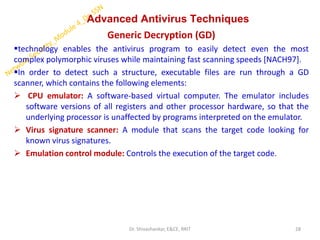 Advanced Antivirus Techniques
Generic Decryption (GD)
▪technology enables the antivirus program to easily detect even the most
complex polymorphic viruses while maintaining fast scanning speeds [NACH97].
▪In order to detect such a structure, executable files are run through a GD
scanner, which contains the following elements:
➢ CPU emulator: A software-based virtual computer. The emulator includes
software versions of all registers and other processor hardware, so that the
underlying processor is unaffected by programs interpreted on the emulator.
➢ Virus signature scanner: A module that scans the target code looking for
known virus signatures.
➢ Emulation control module: Controls the execution of the target code.
28
Dr. Shivashankar, E&CE, RRIT
 