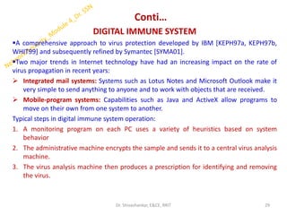 Conti…
DIGITAL IMMUNE SYSTEM
▪A comprehensive approach to virus protection developed by IBM [KEPH97a, KEPH97b,
WHIT99] and subsequently refined by Symantec [SYMA01].
▪Two major trends in Internet technology have had an increasing impact on the rate of
virus propagation in recent years:
➢ Integrated mail systems: Systems such as Lotus Notes and Microsoft Outlook make it
very simple to send anything to anyone and to work with objects that are received.
➢ Mobile-program systems: Capabilities such as Java and ActiveX allow programs to
move on their own from one system to another.
Typical steps in digital immune system operation:
1. A monitoring program on each PC uses a variety of heuristics based on system
behavior
2. The administrative machine encrypts the sample and sends it to a central virus analysis
machine.
3. The virus analysis machine then produces a prescription for identifying and removing
the virus.
29
Dr. Shivashankar, E&CE, RRIT
 