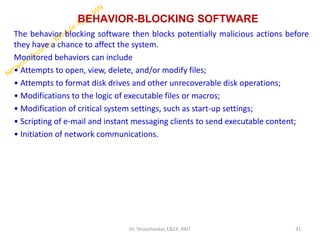 BEHAVIOR-BLOCKING SOFTWARE
The behavior blocking software then blocks potentially malicious actions before
they have a chance to affect the system.
Monitored behaviors can include
• Attempts to open, view, delete, and/or modify files;
• Attempts to format disk drives and other unrecoverable disk operations;
• Modifications to the logic of executable files or macros;
• Modification of critical system settings, such as start-up settings;
• Scripting of e-mail and instant messaging clients to send executable content;
• Initiation of network communications.
31
Dr. Shivashankar, E&CE, RRIT
 
