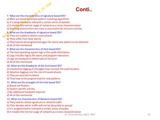 Conti..
7. What are the characteristics of signature based IDS?
a) Most are based on simple pattern matching algorithms
b) It is programmed to interpret a certain series of packets
c) It models the normal usage of network as a noise characterization
d) Anything distinct from the noise is assumed to be intrusion activity
8. What are the drawbacks of signature based IDS?
a) They are unable to detect novel attacks
b) They suffer from false alarms
c) They have to be programmed again for every new pattern to be detected
d) All of the mentioned
9. What are the characteristics of Host based IDS?
a) The host operating system logs in the audit information
b) Logs includes logins,file opens and program executions
c) Logs are analysed to detect tails of intrusion
d) All of the mentioned
10. What are the drawbacks of the host based IDS?
a) Unselective logging of messages may increase the audit burdens
b) Selective logging runs the risk of missed attacks
c) They are very fast to detect
d) They have to be programmed for new patterns
11. What are the strengths of the host based IDS?
a) Attack verification
b) System specific activity
c) No additional hardware required
d) All of the mentioned
12. What are characteristics of Network based IDS?
a) They look for attack signatures in network traffic
b) Filter decides which traffic will not be discarded or passed
c) It is programmed to interpret a certain series of packet
d) It models the normal usage of network as a noise characterization
33
Dr. Shivashankar, E&CE, RRIT
 