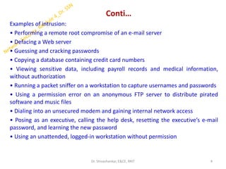 Conti…
Examples of intrusion:
• Performing a remote root compromise of an e-mail server
• Defacing a Web server
• Guessing and cracking passwords
• Copying a database containing credit card numbers
• Viewing sensitive data, including payroll records and medical information,
without authorization
• Running a packet sniffer on a workstation to capture usernames and passwords
• Using a permission error on an anonymous FTP server to distribute pirated
software and music files
• Dialing into an unsecured modem and gaining internal network access
• Posing as an executive, calling the help desk, resetting the executive’s e-mail
password, and learning the new password
• Using an unattended, logged-in workstation without permission
4
Dr. Shivashankar, E&CE, RRIT
 
