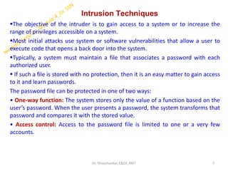 Intrusion Techniques
▪The objective of the intruder is to gain access to a system or to increase the
range of privileges accessible on a system.
▪Most initial attacks use system or software vulnerabilities that allow a user to
execute code that opens a back door into the system.
▪Typically, a system must maintain a file that associates a password with each
authorized user.
▪ If such a file is stored with no protection, then it is an easy matter to gain access
to it and learn passwords.
The password file can be protected in one of two ways:
• One-way function: The system stores only the value of a function based on the
user’s password. When the user presents a password, the system transforms that
password and compares it with the stored value.
• Access control: Access to the password file is limited to one or a very few
accounts.
7
Dr. Shivashankar, E&CE, RRIT
 