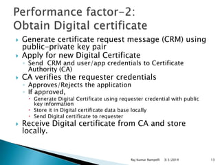 

Generate certificate request message (CRM) using
public-private key pair
Apply for new Digital Certificate



CA verifies the requester credentials



◦ Send CRM and user/app credentials to Certificate
Authority (CA)
◦ Approves/Rejects the application
◦ If approved,

 Generate Digital Certificate using requester credential with public
key information
 Store it in Digital certificate data base locally
 Send Digital certificate to requester



Receive Digital certificate from CA and store
locally.

Raj Kumar Rampelli

3/3/2014

13

 