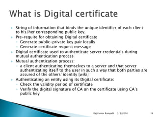 








String of information that binds the unique identifier of each client
to his/her corresponding public key.
Pre-requite for obtaining Digital certificate
◦ Generate public-private key pair locally
◦ Generate certificate request message
Digital certificate used to authenticate server credentials during
mutual authentication process
Mutual authentication process:
◦ a client authenticating themselves to a server and that server
authenticating itself to the user in such a way that both parties are
assured of the others' identity [wiki]
Authenticating an entity using its Digital certificate:
◦ Check the validity period of certificate
◦ Verify the digital signature of CA on the certificate using CA’s
public key

Raj Kumar Rampelli

3/3/2014

14

 