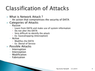 

What is Network Attack ?



Categories of Attacks

◦ An action that compromises the security of DATA
◦ Passive





Learn from DATA and make use of system information
Do not alter the DATA
Very difficult to identify the attack
Ex: Eavesdropping (Interception)

◦ Active

 Modifies the DATA
 Ex: Denial of Service



Possible Attacks
◦
◦
◦
◦

Interruption
Interception
Modification
Fabrication

Raj Kumar Rampelli

3/3/2014

4

 