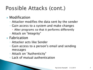 

Modification
◦ Attacker modifies the data sent by the sender
◦ Gain access to a system and make changes
 Alter programs so that it performs differently

◦ Attack on “Integrity”


Fabrication
◦ Attacker acts like Sender
◦ Gain access to a person’s email and sending
messages
◦ Attack on “Authenticity”
◦ Lack of mutual authentication

Raj Kumar Rampelli

3/3/2014

7

 