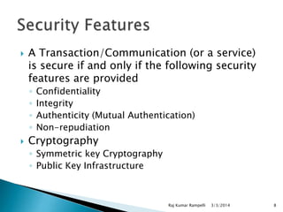 

A Transaction/Communication (or a service)
is secure if and only if the following security
features are provided
◦
◦
◦
◦



Confidentiality
Integrity
Authenticity (Mutual Authentication)
Non-repudiation

Cryptography
◦ Symmetric key Cryptography
◦ Public Key Infrastructure

Raj Kumar Rampelli

3/3/2014

8

 