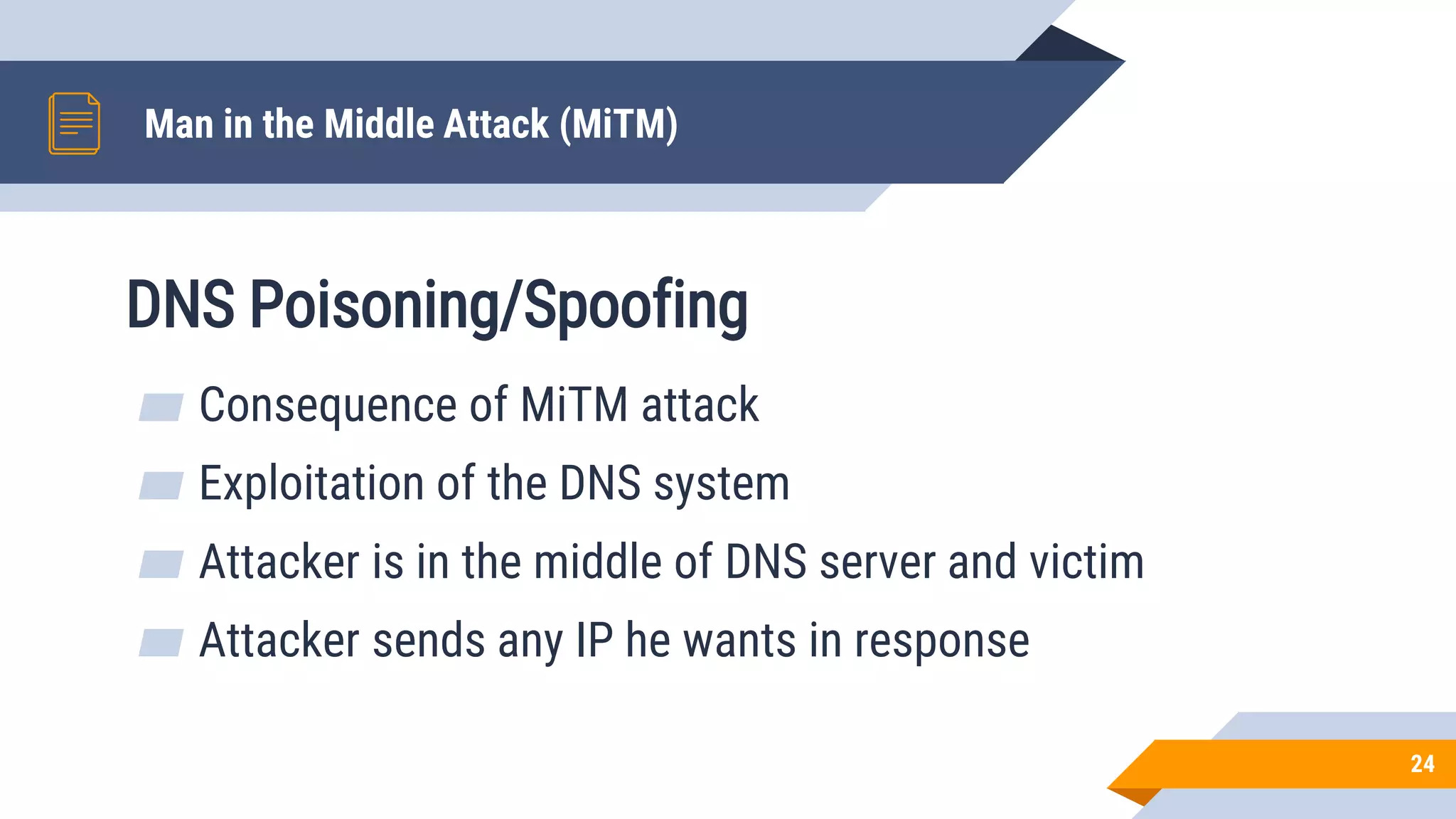DNS Poisoning/Spoofing
Man in the Middle Attack (MiTM)
24
▰ Consequence of MiTM attack
▰ Exploitation of the DNS system
▰ Attacker is in the middle of DNS server and victim
▰ Attacker sends any IP he wants in response
 