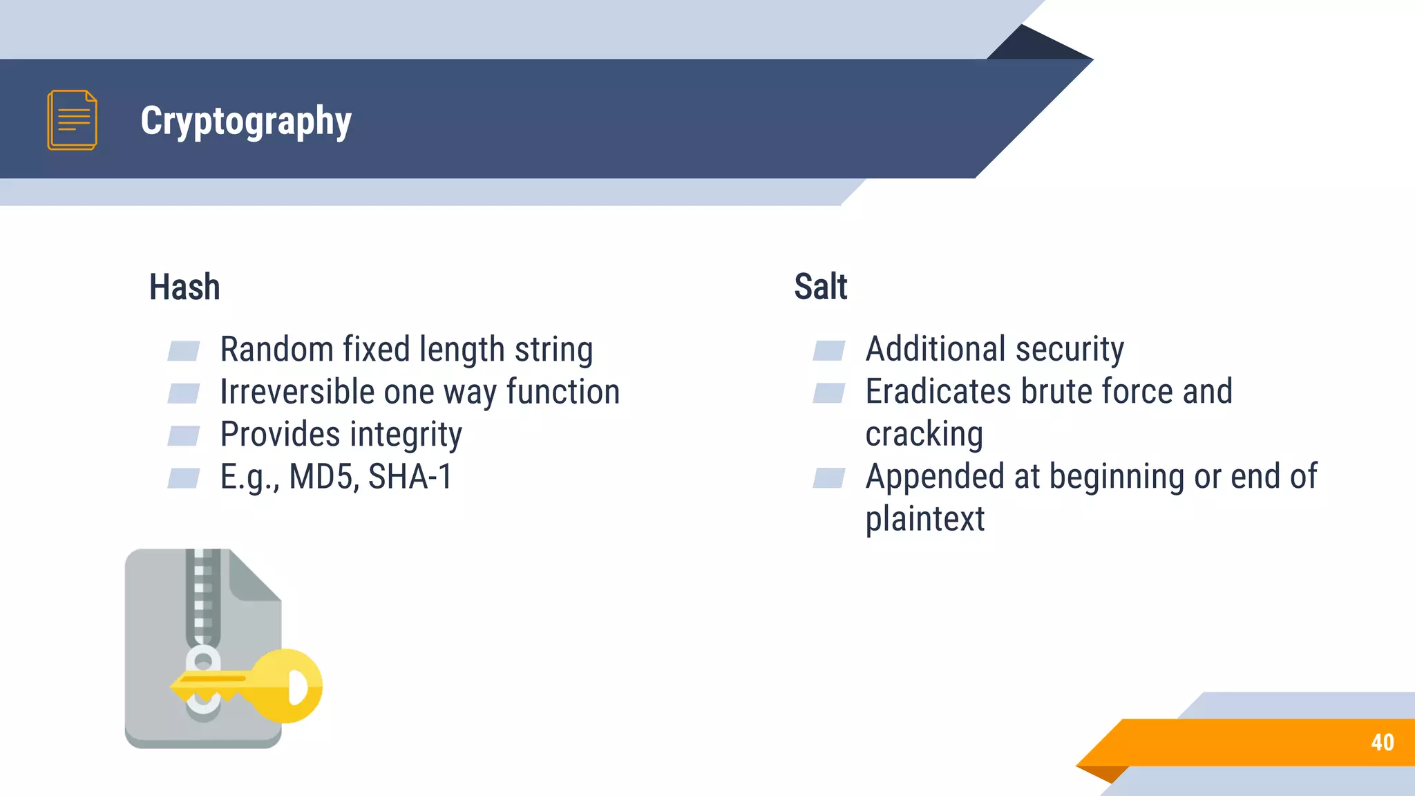 Cryptography
Hash
▰ Random fixed length string
▰ Irreversible one way function
▰ Provides integrity
▰ E.g., MD5, SHA-1
Salt
▰ Additional security
▰ Eradicates brute force and
cracking
▰ Appended at beginning or end of
plaintext
40
 
